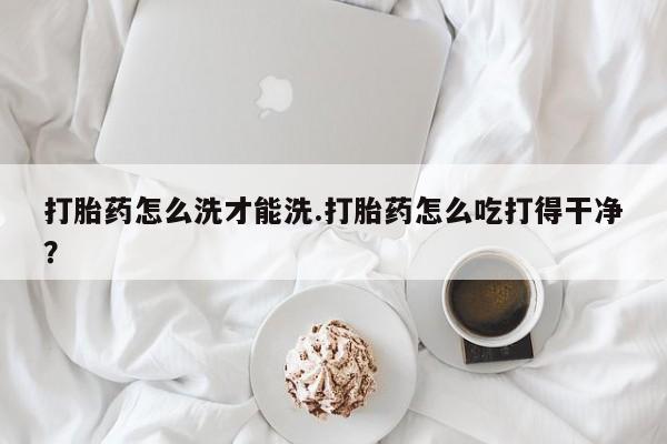 流产药在线付款打胎药怎么洗才能洗.打胎药怎么吃打得干净？