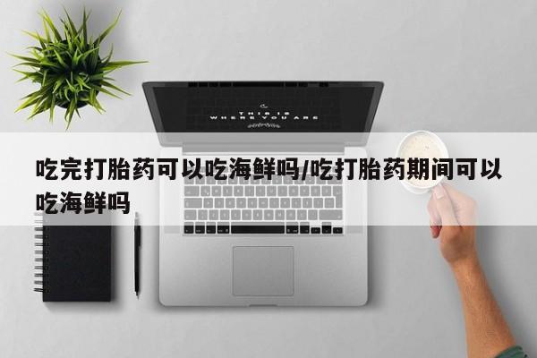 流产药在线付款吃完打胎药可以吃海鲜吗/吃打胎药期间可以吃海鲜吗