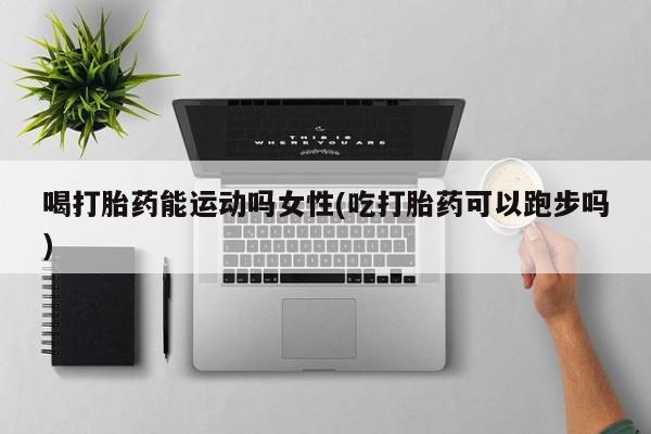 流产药在线付款喝打胎药能运动吗女性(吃打胎药可以跑步吗)