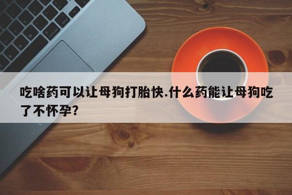 流产药在线付款吃啥药可以让母狗打胎快.什么药能让母狗吃了不怀孕？