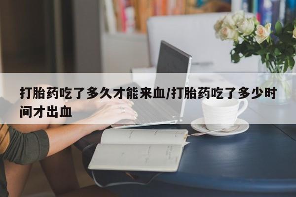 流产药在线付款打胎药吃了多久才能来血/打胎药吃了多少时间才出血