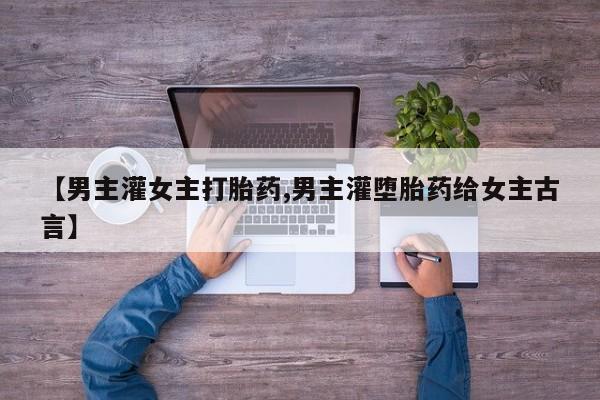 流产药在线付款【男主灌女主打胎药,男主灌堕胎药给女主古言】