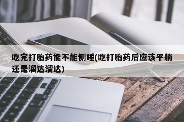 流产药在线付款吃完打胎药能不能侧睡(吃打胎药后应该平躺还是溜达溜达)
