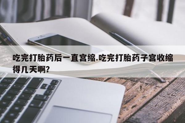 流产药在线付款吃完打胎药后一直宫缩.吃完打胎药子宫收缩得几天啊？