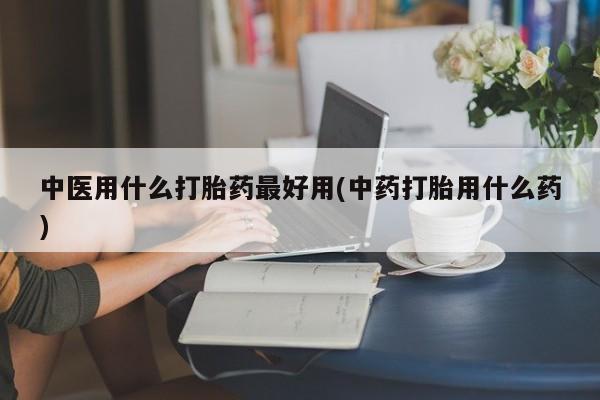 流产药在线付款中医用什么打胎药最好用(中药打胎用什么药)