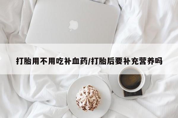 流产药在线付款打胎用不用吃补血药/打胎后要补充营养吗