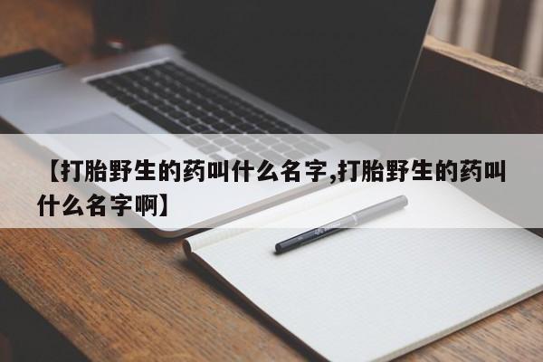 流产药在线付款【打胎野生的药叫什么名字,打胎野生的药叫什么名字啊】