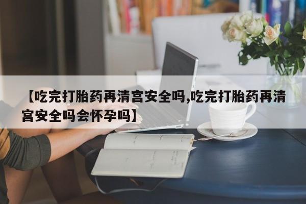流产药在线付款【吃完打胎药再清宫安全吗,吃完打胎药再清宫安全吗会怀孕吗】