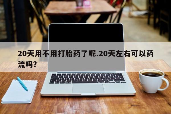 流产药在线付款20天用不用打胎药了呢.20天左右可以药流吗?