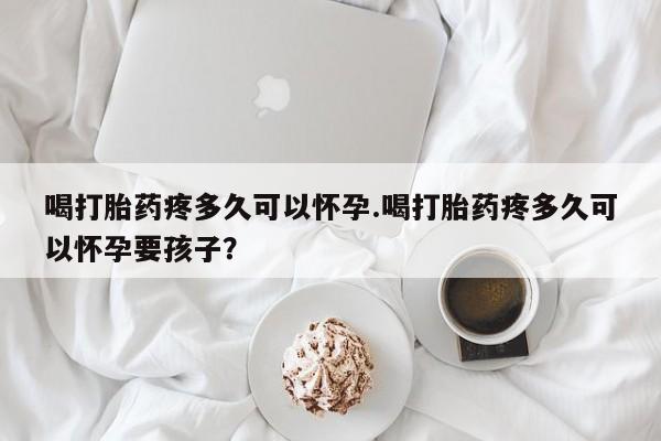 流产药在线付款喝打胎药疼多久可以怀孕.喝打胎药疼多久可以怀孕要孩子？